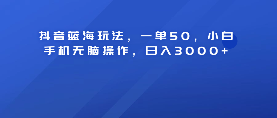 抖音蓝海玩法，一单50！小白手机无脑操作，日入3000+-云舒网创