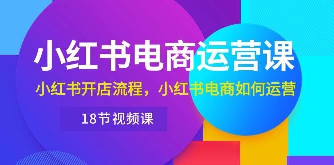 小红书·电商运营课：小红书开店流程，小红书电商如何运营（18节视频课）-云舒网创