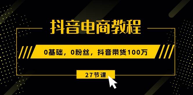 抖音电商教程：0基础，0粉丝，抖音带货100万（27节视频课）-云舒网创