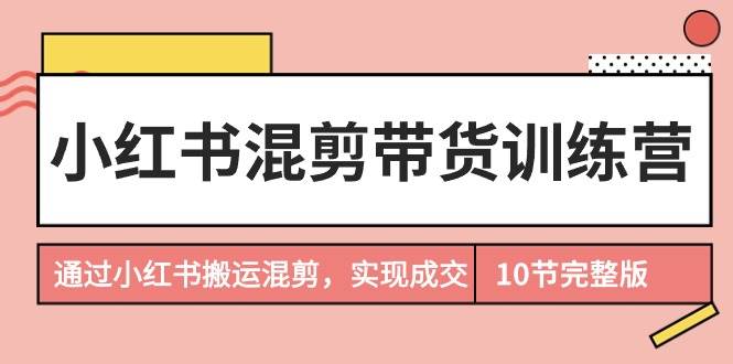 小红书混剪带货训练营，通过小红书搬运混剪，实现成交（10节课完结版）-云舒网创