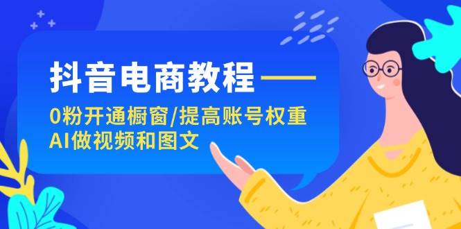 抖音电商教程：0粉开通橱窗/提高账号权重/AI做视频和图文-云舒网创