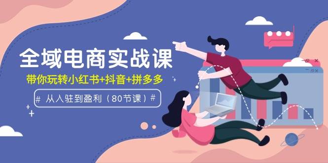 全域电商实战课：从入驻到盈利，带你玩转小红书+抖音+拼多多（80节课）-云舒网创