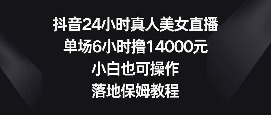 抖音24小时真人美女直播，单场6小时撸14000元，小白也可操作，落地保姆教程-云舒网创