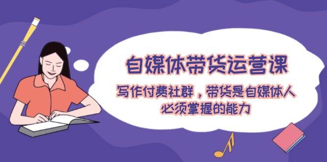 自媒体带货运营课：写作付费社群，带货是自媒体人必须掌握的能力-云舒网创