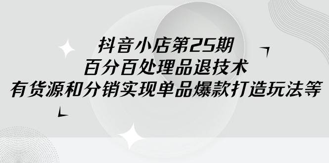 抖音小店-第25期，百分百处理品退技术，有货源和分销实现单品爆款打造玩法-云舒网创