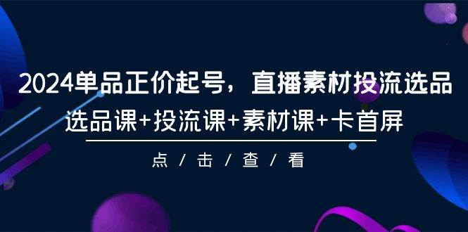 2024单品正价起号，直播素材投流选品，选品课+投流课+素材课+卡首屏-101节-云舒网创