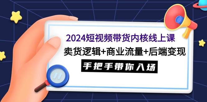 2024短视频带货内核线上课：卖货逻辑+商业流量+后端变现，手把手带你入场-云舒网创