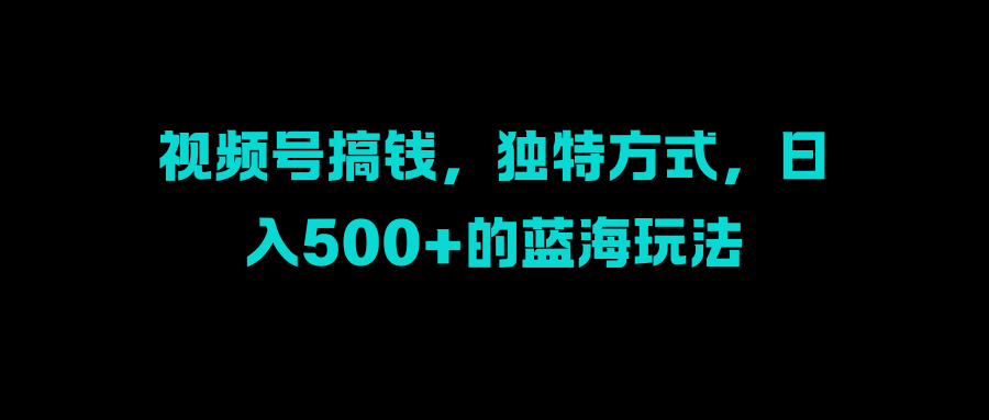 视频号搞钱，独特方式，日入500+的蓝海玩法-云舒网创