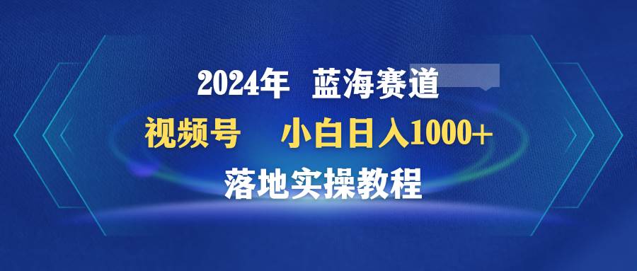 2024年蓝海赛道 视频号  小白日入1000+ 落地实操教程-云舒网创