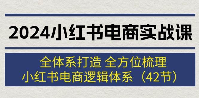 2024小红书电商实战课：全体系打造 全方位梳理 小红书电商逻辑体系 (42节)-云舒网创