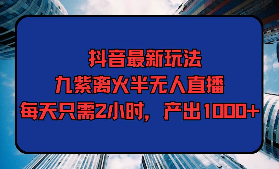 抖音最新玩法，九紫离火半无人直播，每天只需2小时，产出1000+-云舒网创