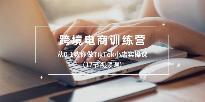 跨境电商训练营：从0-1教你做TikTok小店实操课（17节视频课）-云舒网创