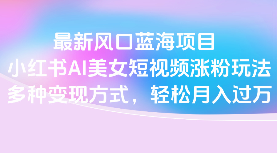 最新风口蓝海项目，小红书AI美女短视频涨粉玩法，多种变现方式轻松月入过万-云舒网创