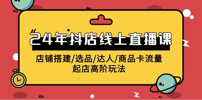 2024年抖店线上直播课，店铺搭建/选品/达人/商品卡流量/起店高阶玩法-云舒网创