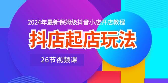 抖店起店玩法，2024年最新保姆级抖音小店开店教程（26节视频课）-云舒网创