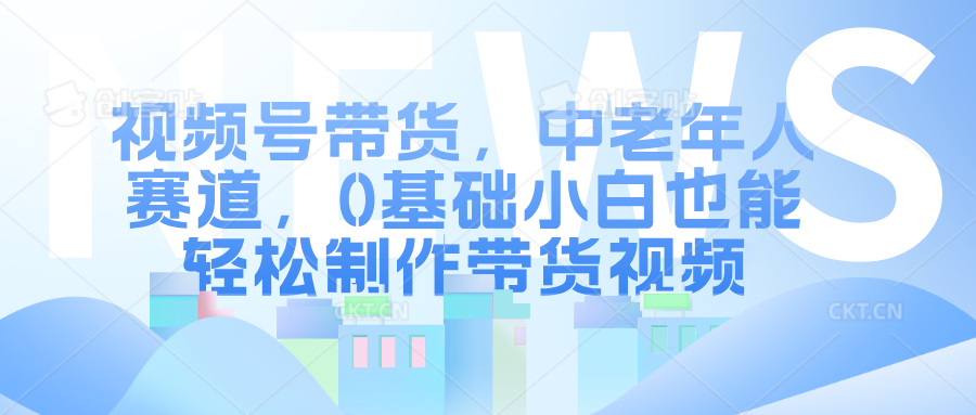 视频号带货，中老年人赛道，0基础小白也能轻松制作带货视频-云舒网创