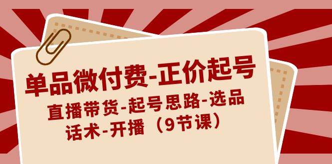 单品微付费-正价起号：直播带货-起号思路-选品-话术-开播（9节课）-云舒网创
