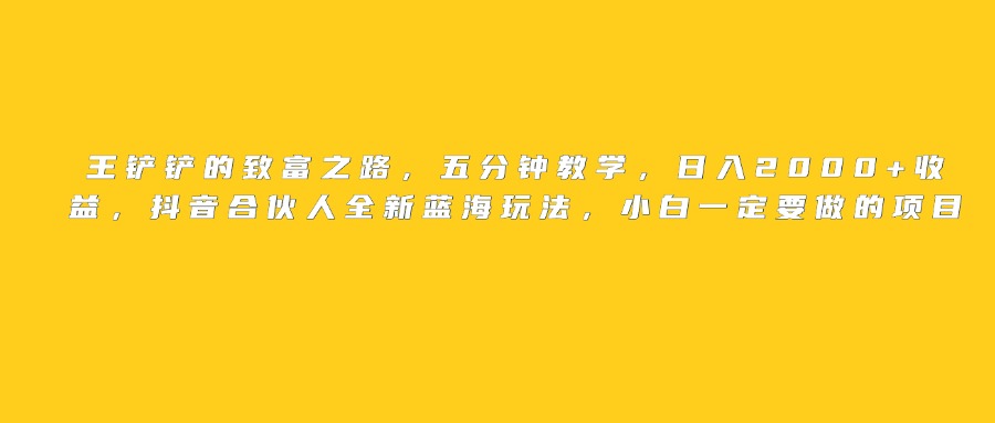 王铲铲的致富之路，日入2000+收益，五分钟教学，抖音合伙人全新蓝海玩法，小白一定要做的项目-云舒网创