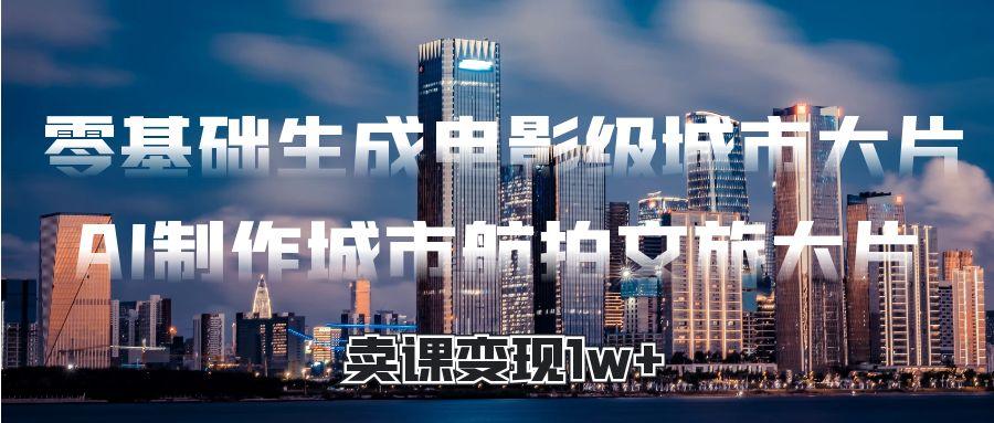 零基础生成电影级城市大片，AI制作城市航拍文旅大片，卖课变现1w+-云舒网创