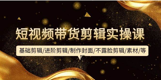 短视频带货剪辑实操课：基础剪辑/进阶剪辑/制作封面/不露脸剪辑/素材/等等-云舒网创