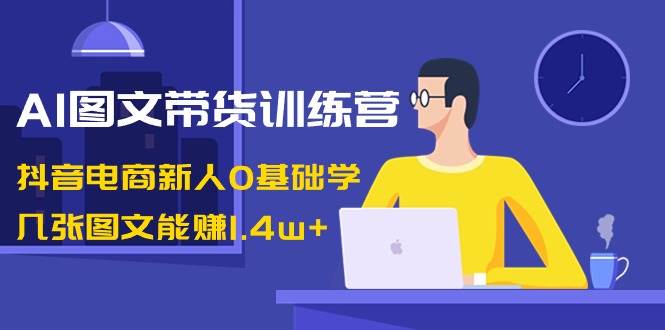 AI图文带货训练营：抖音电商新人0基础学，几张图文能赚1.4w+-云舒网创