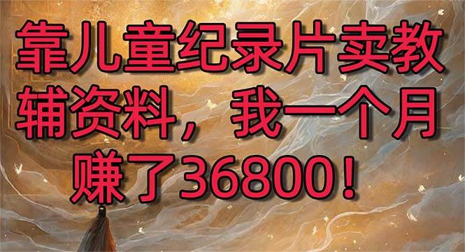 靠儿童纪录片卖教辅资料，一个月赚了36800！暴力变现2.0版本，喂饭级教学-云舒网创