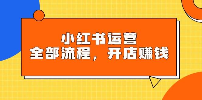 小红书运营全部流程，掌握小红书玩法规则，开店赚钱-云舒网创