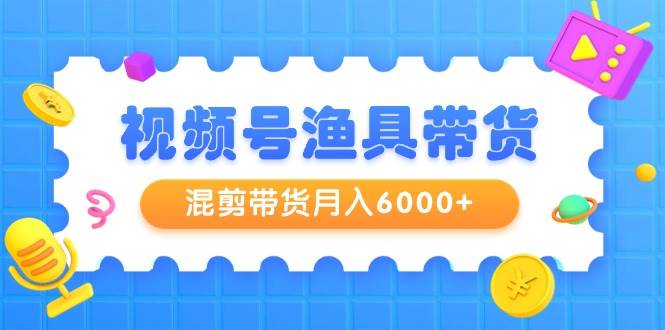 视频号渔具带货，混剪带货月入6000+，起号剪辑选品带货-云舒网创