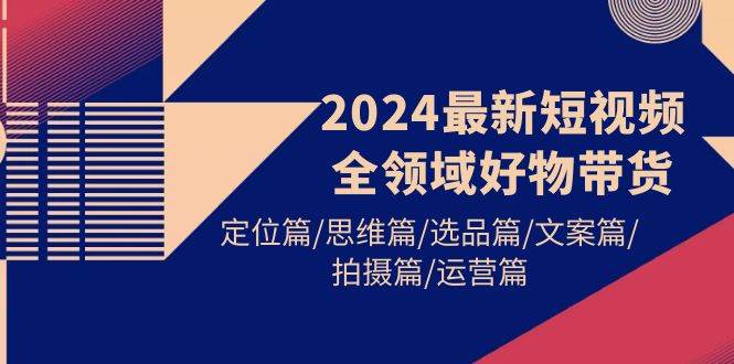 2024最新短视频全领域好物带货 定位篇/思维篇/选品篇/文案篇/拍摄篇/运营篇-云舒网创