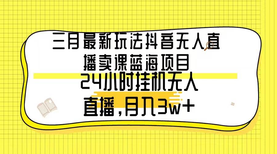 三月最新玩法抖音无人直播卖课蓝海项目，24小时无人直播，月入3w+-云舒网创
