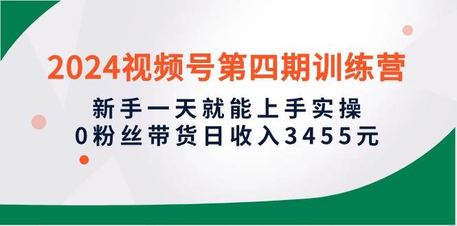 2024视频号第四期训练营，新手一天就能上手实操，0粉丝带货日收入3455元-云舒网创