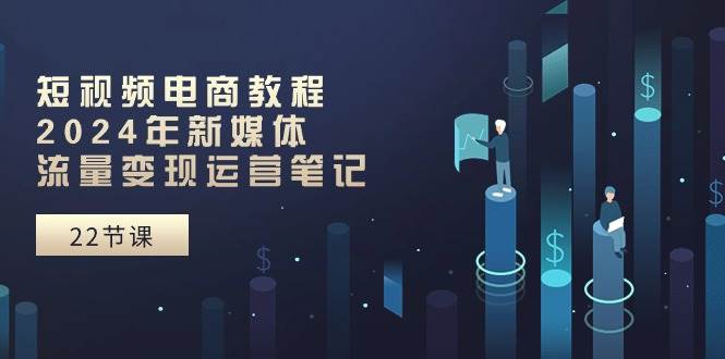 短视频电商教程：2024年新媒体流量变现运营笔记（25节课）-云舒网创