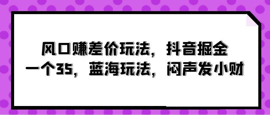风口赚差价玩法，抖音掘金，一个35，蓝海玩法，闷声发小财-云舒网创