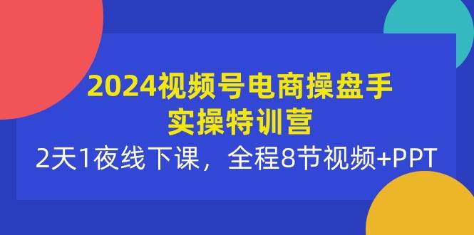 2024视频号电商操盘手实操特训营：2天1夜线下课，全程8节视频+PPT-云舒网创