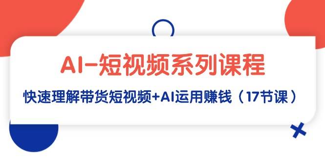 AI-短视频系列课程，快速理解带货短视频+AI运用赚钱（17节课）-云舒网创