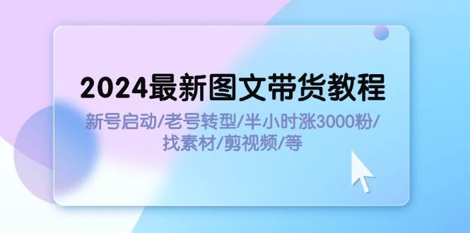 2024最新图文带货教程：新号启动/老号转型/半小时涨3000粉/找素材/剪辑-云舒网创
