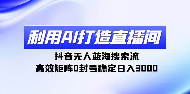 利用AI打造直播间，抖音无人蓝海搜索流，高效矩阵0封号稳定日入3000-云舒网创