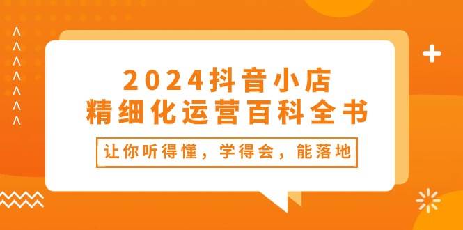 2024抖音小店-精细化运营百科全书：让你听得懂，学得会，能落地（34节课）-云舒网创