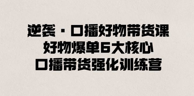 逆袭·口播好物带货课，好物爆单6大核心，口播带货强化训练营-云舒网创