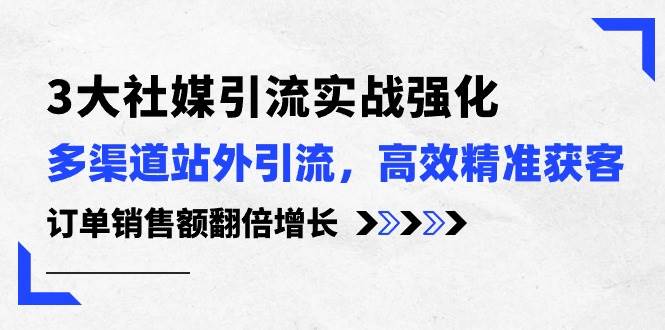 3大社媒引流实操强化，多渠道站外引流/高效精准获客/订单销售额翻倍增长-云舒网创