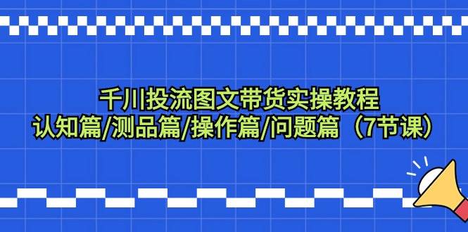千川投流图文带货实操教程：认知篇/测品篇/操作篇/问题篇（7节课）-云舒网创