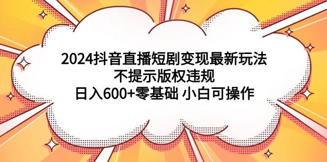 2024抖音直播短剧变现最新玩法，不提示版权违规 日入600+零基础 小白可操作-云舒网创