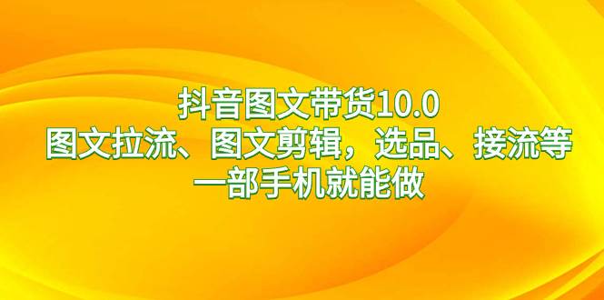 抖音图文带货10.0，图文拉流、图文剪辑，选品、接流等，一部手机就能做-云舒网创