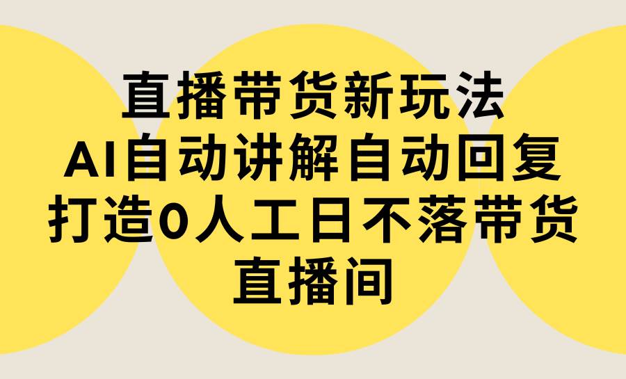 直播带货新玩法，AI自动讲解自动回复 打造0人工日不落带货直播间-教程+软件-云舒网创