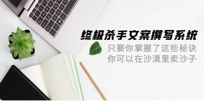 终极 杀手文案-撰写系统 只要你掌握了这些秘诀 你可以在沙漠里卖沙子-42节-云舒网创