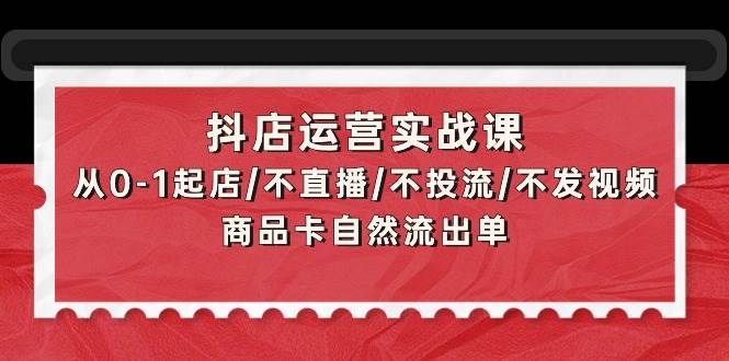 抖店运营实战课：从0-1起店/不直播/不投流/不发视频/商品卡自然流出单-云舒网创