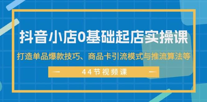 抖音小店0基础起店实操课，打造单品爆款技巧、商品卡引流模式与推流算法等-云舒网创