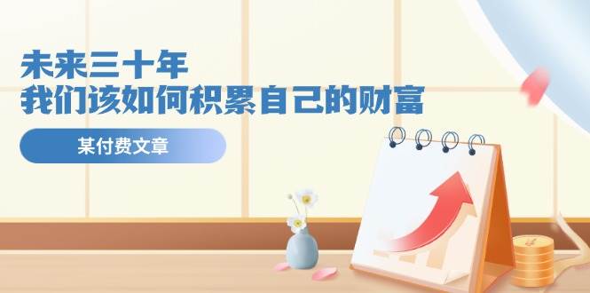 某公众号付费文《未来三十年，我们该如何积累自己的财富》-云舒网创