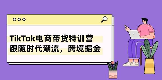 TikTok电商带货特训营，跟随时代潮流，跨境掘金（8节课）-云舒网创