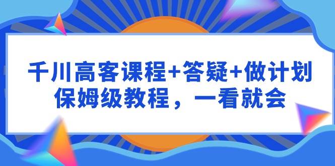 千川 高客课程+答疑+做计划，保姆级教程，一看就会-云舒网创